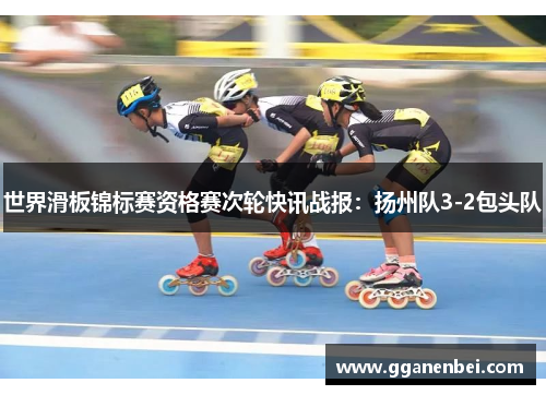 世界滑板锦标赛资格赛次轮快讯战报：扬州队3-2包头队