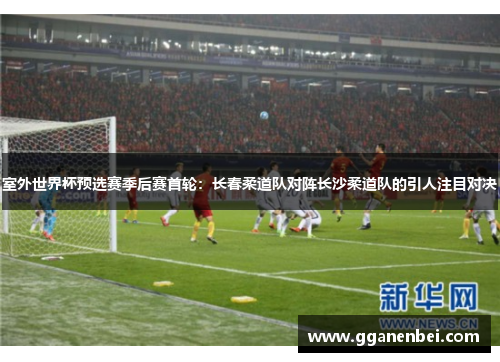 室外世界杯预选赛季后赛首轮：长春柔道队对阵长沙柔道队的引人注目对决